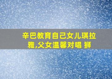 辛巴教育自己女儿琪拉雅,父女温馨对唱 狮